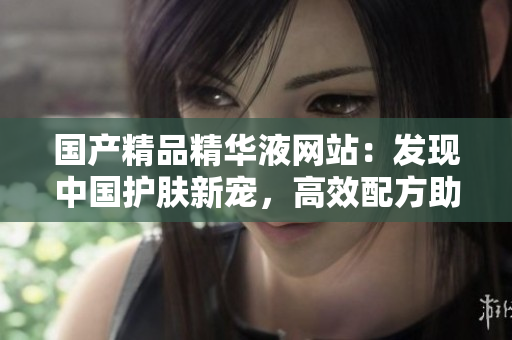 國產(chǎn)精品精華液網(wǎng)站：發(fā)現(xiàn)中國護膚新寵，高效配方助你重塑肌膚青春光彩