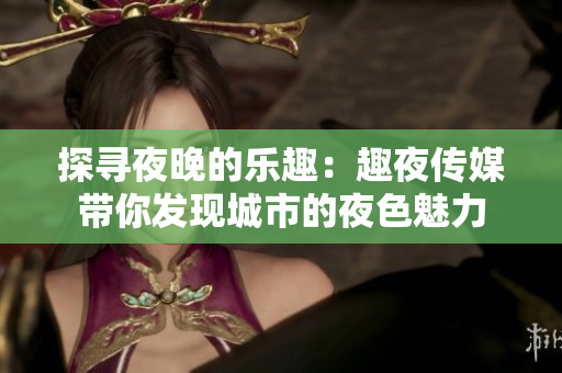 探尋夜晚的樂(lè)趣：趣夜傳媒帶你發(fā)現(xiàn)城市的夜色魅力