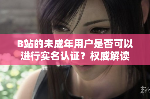 B站的未成年用戶是否可以進(jìn)行實(shí)名認(rèn)證？權(quán)威解讀