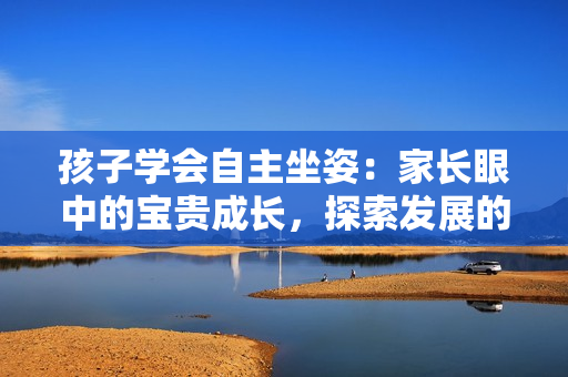 孩子學(xué)會自主坐姿：家長眼中的寶貴成長，探索發(fā)展的重要里程碑