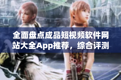 全面盤點成品短視頻軟件網(wǎng)站大全App推薦，綜合評測分享最新使用心得