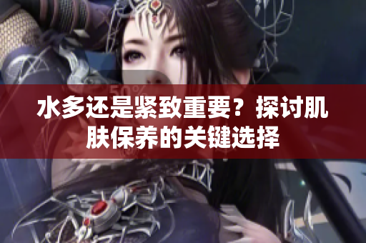 水多還是緊致重要？探討肌膚保養(yǎng)的關(guān)鍵選擇