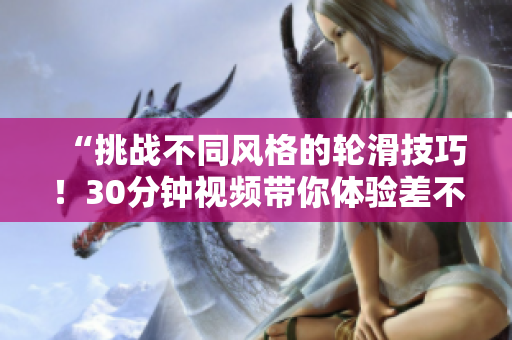 “挑戰(zhàn)不同風(fēng)格的輪滑技巧！30分鐘視頻帶你體驗(yàn)差不多的輪滑樂趣！”