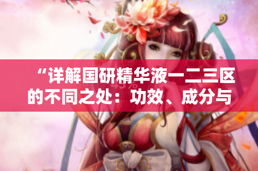 “詳解國研精華液一二三區(qū)的不同之處：功效、成分與適用肌膚類型”