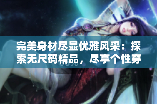 完美身材盡顯優(yōu)雅風(fēng)采：探索無尺碼精品，盡享個性穿搭樂趣