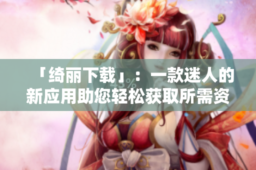 「綺麗下載」：一款迷人的新應(yīng)用助您輕松獲取所需資源