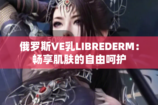 俄羅斯VE乳LIBREDERM：暢享肌膚的自由呵護