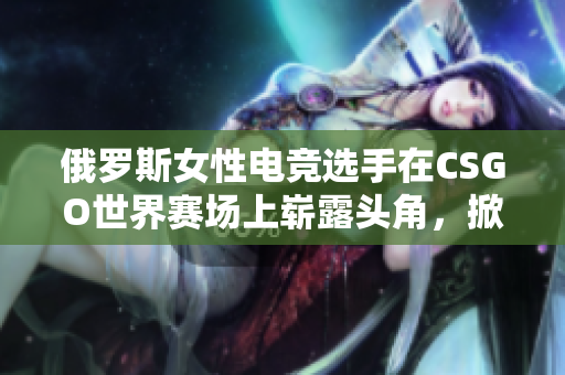 俄羅斯女性電競選手在CSGO世界賽場上嶄露頭角，掀起全球關(guān)注