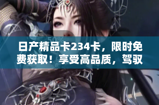日產(chǎn)精品卡234卡，限時(shí)免費(fèi)獲?。∠硎芨咂焚|(zhì)，駕馭不凡！