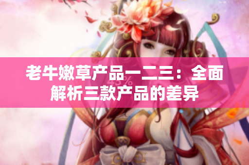 老牛嫩草產(chǎn)品一二三：全面解析三款產(chǎn)品的差異