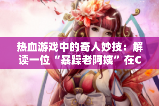 熱血游戲中的奇人妙技：解讀一位“暴躁老阿姨”在CSGO中的高超技巧