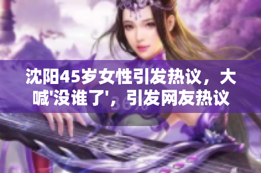 沈陽45歲女性引發(fā)熱議，大喊'沒誰了'，引發(fā)網(wǎng)友熱議