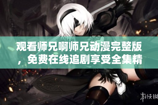 觀看師兄啊師兄動漫完整版，免費在線追劇享受全集精彩