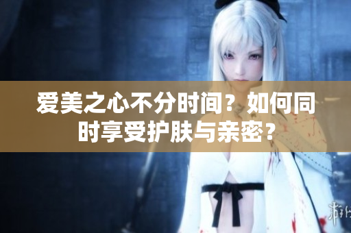 愛美之心不分時(shí)間？如何同時(shí)享受護(hù)膚與親密？