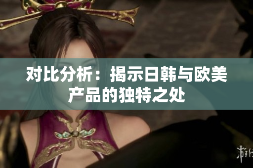 對(duì)比分析：揭示日韓與歐美產(chǎn)品的獨(dú)特之處