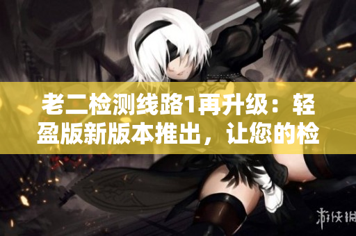 老二檢測(cè)線路1再升級(jí)：輕盈版新版本推出，讓您的檢測(cè)更高效