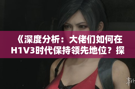 《深度分析：大佬們?nèi)绾卧贖1V3時(shí)代保持領(lǐng)先地位？探索新策略與技術(shù)應(yīng)用》