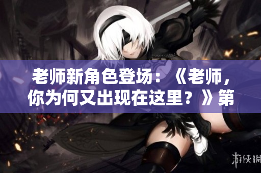 老師新角色登場：《老師，你為何又出現(xiàn)在這里？》第2季閃亮登場