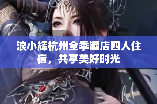 浪小輝杭州全季酒店四人住宿，共享美好時光