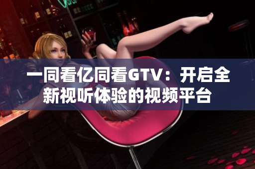 一同看億同看GTV：開啟全新視聽體驗(yàn)的視頻平臺