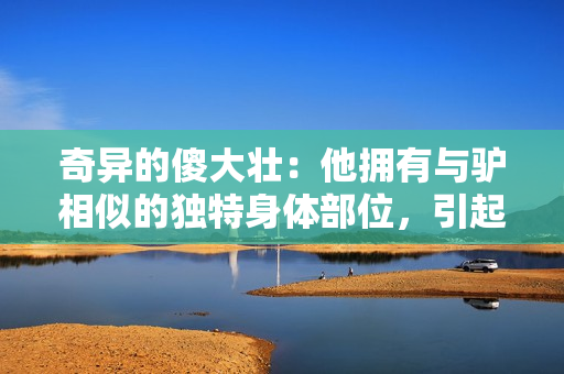奇異的傻大壯：他擁有與驢相似的獨(dú)特身體部位，引起社區(qū)的關(guān)注與好奇