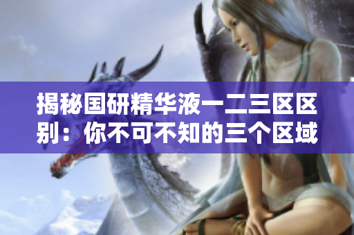 揭秘國研精華液一二三區(qū)區(qū)別：你不可不知的三個(gè)區(qū)域特點(diǎn)