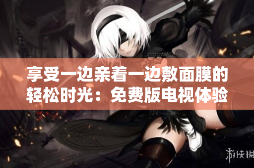享受一邊親著一邊敷面膜的輕松時(shí)光：免費(fèi)版電視體驗(yàn)