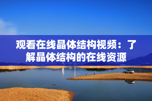 觀看在線晶體結(jié)構(gòu)視頻：了解晶體結(jié)構(gòu)的在線資源