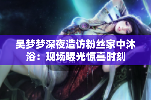 吳夢(mèng)夢(mèng)深夜造訪粉絲家中沐?。含F(xiàn)場(chǎng)曝光驚喜時(shí)刻