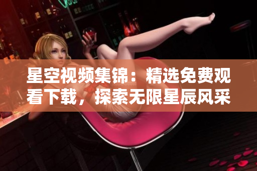 星空視頻集錦：精選免費(fèi)觀看下載，探索無限星辰風(fēng)采