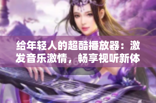 給年輕人的超酷播放器：激發(fā)音樂激情，暢享視聽新體驗(yàn)