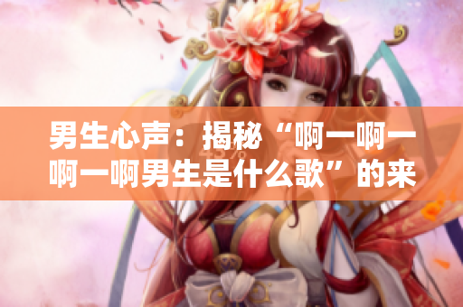 男生心聲：揭秘“啊一啊一啊一啊男生是什么歌”的來歷