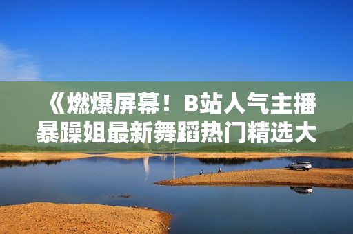 《燃爆屏幕！B站人氣主播暴躁姐最新舞蹈熱門(mén)精選大片曝光，超級(jí)燃動(dòng)！》