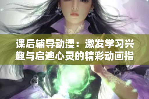 課后輔導(dǎo)動(dòng)漫：激發(fā)學(xué)習(xí)興趣與啟迪心靈的精彩動(dòng)畫(huà)指導(dǎo)