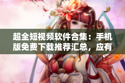 超全短視頻軟件合集：手機(jī)版免費(fèi)下載推薦匯總，應(yīng)有盡有