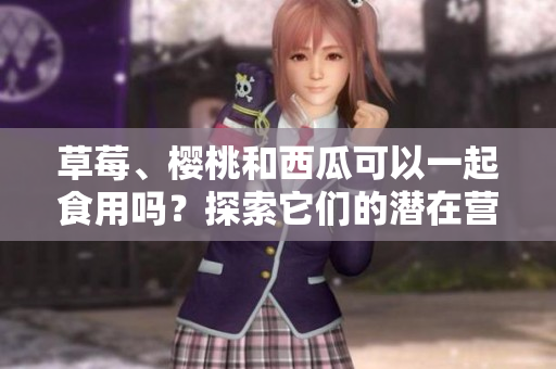 草莓、櫻桃和西瓜可以一起食用嗎？探索它們的潛在營(yíng)養(yǎng)互補(bǔ)關(guān)系及可能的健康益處