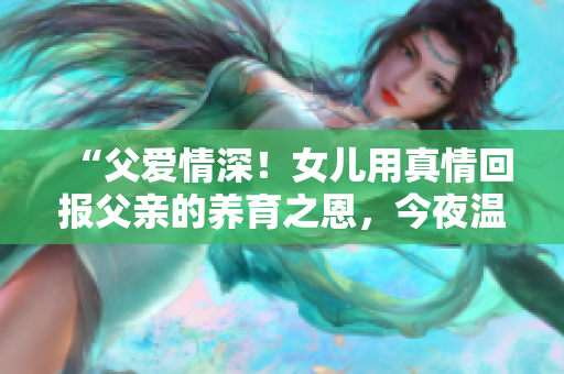 “父愛情深！女兒用真情回報父親的養(yǎng)育之恩，今夜溫暖動人”