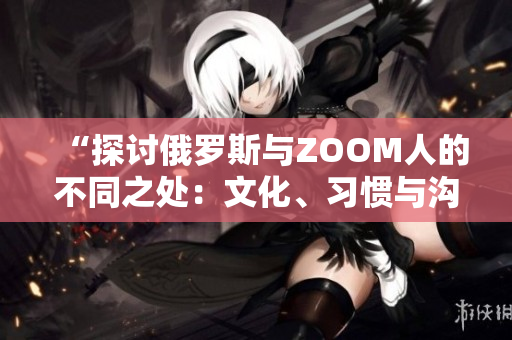 “探討俄羅斯與ZOOM人的不同之處：文化、習慣與溝通方式的比較”