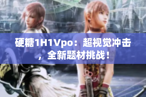 硬糖1H1Vpo：超視覺(jué)沖擊，全新題材挑戰(zhàn)！