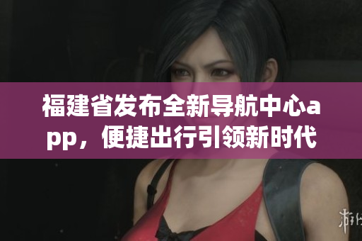 福建省發(fā)布全新導(dǎo)航中心app，便捷出行引領(lǐng)新時(shí)代