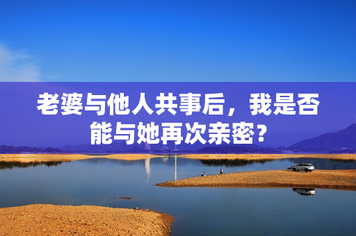 老婆與他人共事后，我是否能與她再次親密？