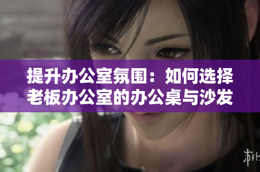 提升辦公室氛圍：如何選擇老板辦公室的辦公桌與沙發(fā)