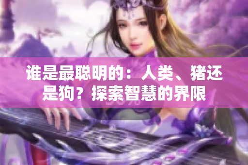 誰是最聰明的：人類、豬還是狗？探索智慧的界限