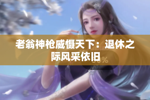 老翁神槍威懾天下：退休之際風(fēng)采依舊