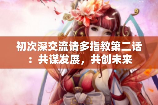 初次深交流請(qǐng)多指教第二話：共謀發(fā)展，共創(chuàng)未來
