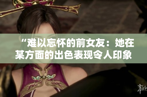 “難以忘懷的前女友：她在某方面的出色表現(xiàn)令人印象深刻！”