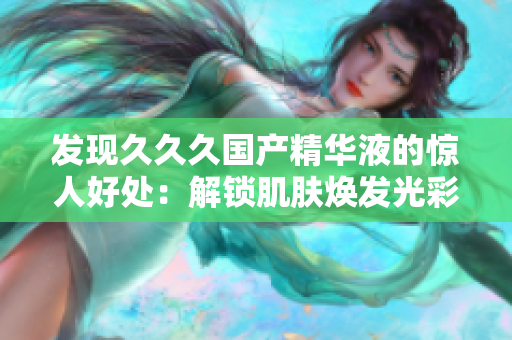 發(fā)現(xiàn)久久久國(guó)產(chǎn)精華液的驚人好處：解鎖肌膚煥發(fā)光彩的秘密