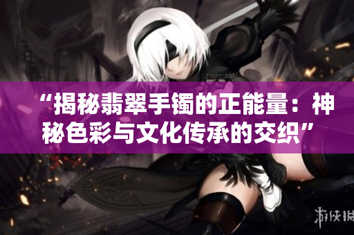 “揭秘翡翠手鐲的正能量：神秘色彩與文化傳承的交織”