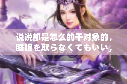 說說都是怎么的干對象的，睡眠を取らなくてもいい，睡覺抓著小雞一晚上會怎樣，睡過年紀最大的多少歲六十多，水潤緊致銷魂低吟古代，水潤緊致銷魂低吟713