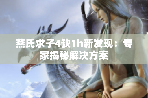 燕氏求子4缺1h新發(fā)現(xiàn)：專家揭秘解決方案